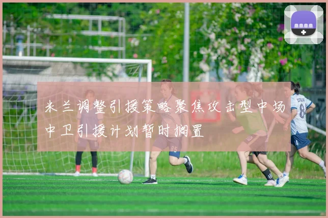 米兰调整引援策略聚焦攻击型中场中卫引援计划暂时搁置