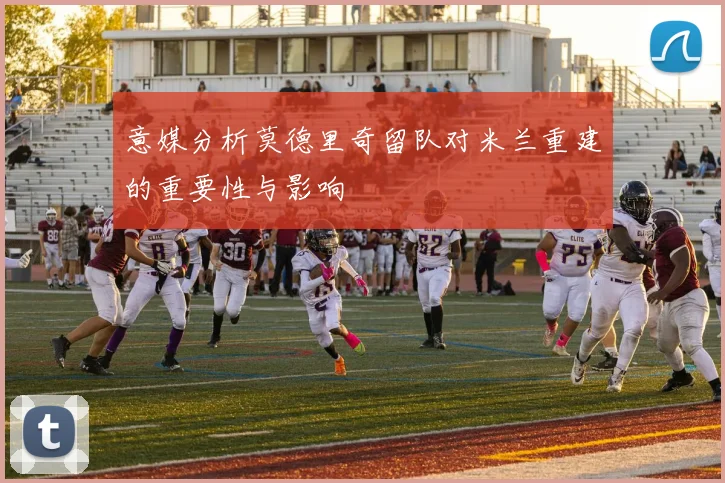 意媒分析莫德里奇留队对米兰重建的重要性与影响