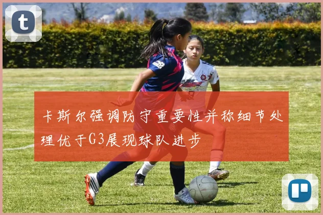 卡斯尔强调防守重要性并称细节处理优于G3展现球队进步