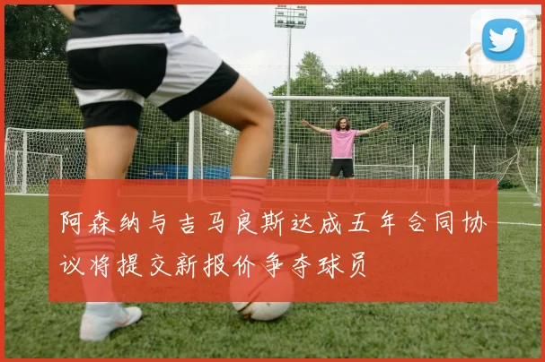 阿森纳与吉马良斯达成五年合同协议将提交新报价争夺球员