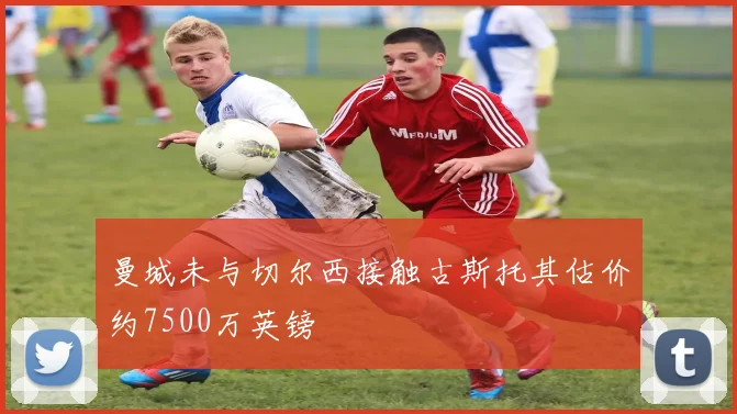 曼城未与切尔西接触古斯托其估价约7500万英镑