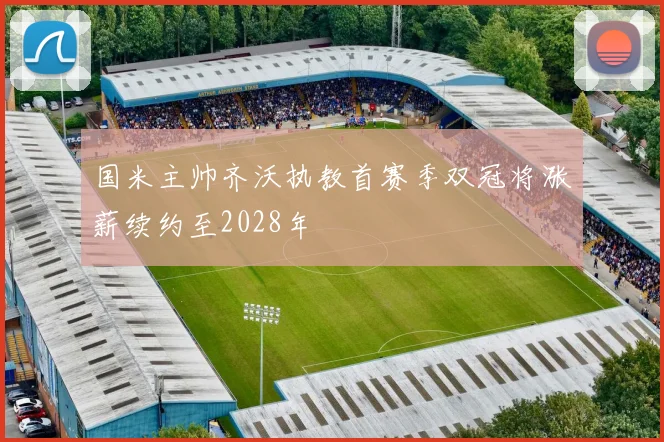 国米主帅齐沃执教首赛季双冠将涨薪续约至2028年