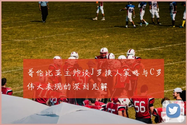 哥伦比亚主帅谈J罗换人策略与C罗伟大表现的深刻见解