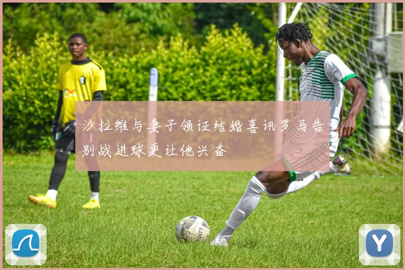 沙拉维与妻子领证结婚喜讯罗马告别战进球更让他兴奋