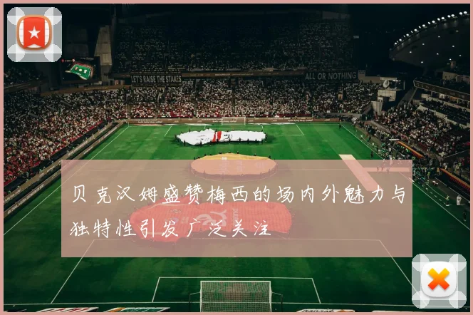 贝克汉姆盛赞梅西的场内外魅力与独特性引发广泛关注