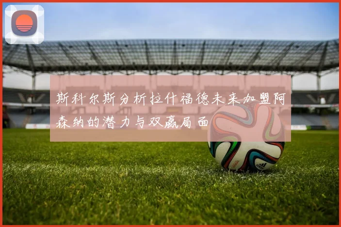 斯科尔斯分析拉什福德未来加盟阿森纳的潜力与双赢局面