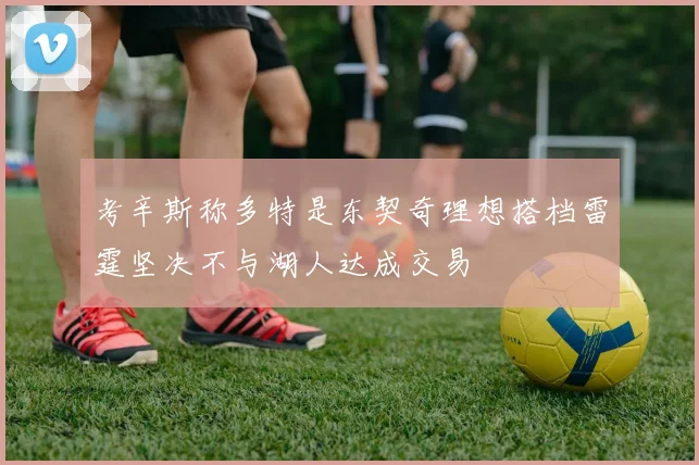 考辛斯称多特是东契奇理想搭档雷霆坚决不与湖人达成交易