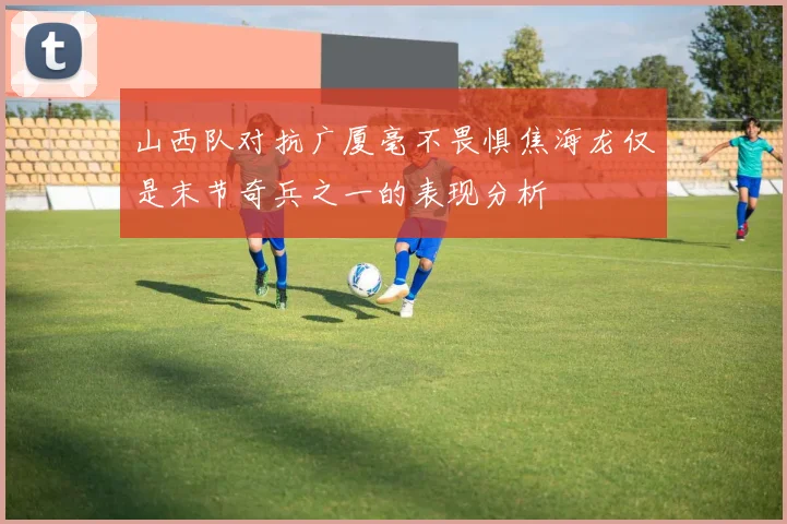 山西队对抗广厦毫不畏惧焦海龙仅是末节奇兵之一的表现分析