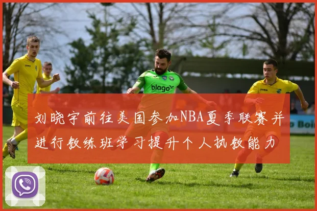 刘晓宇前往美国参加NBA夏季联赛并进行教练班学习提升个人执教能力
